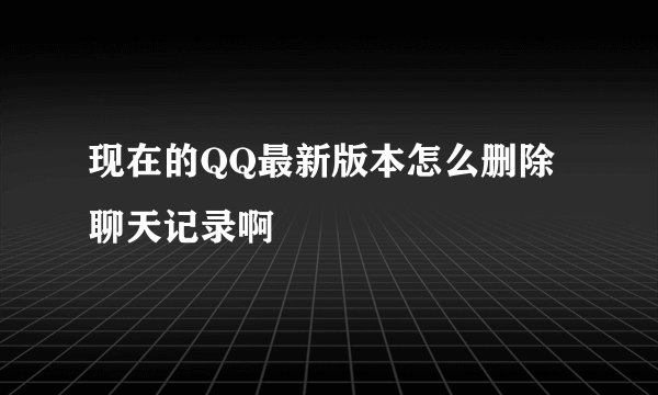 现在的QQ最新版本怎么删除聊天记录啊