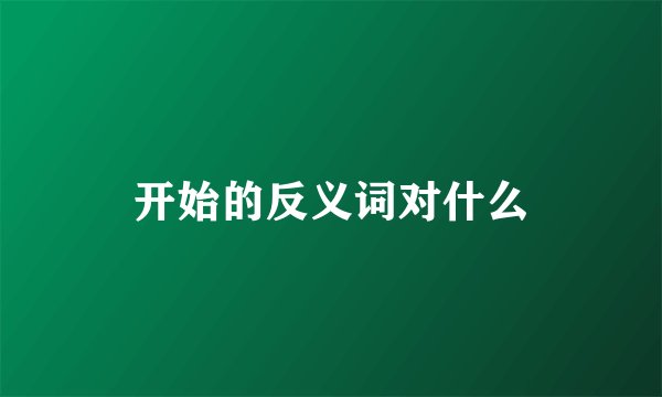 开始的反义词对什么