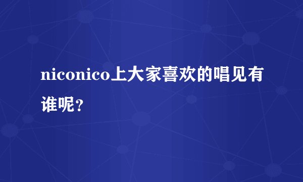 niconico上大家喜欢的唱见有谁呢？