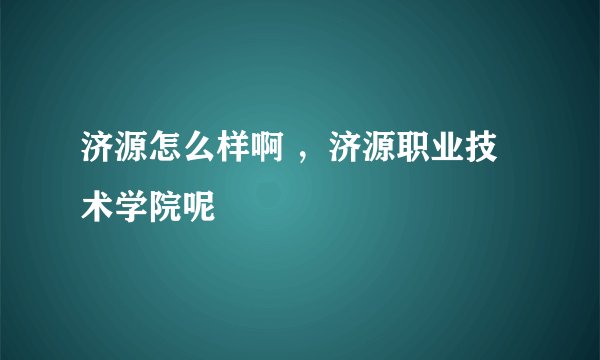 济源怎么样啊 ，济源职业技术学院呢