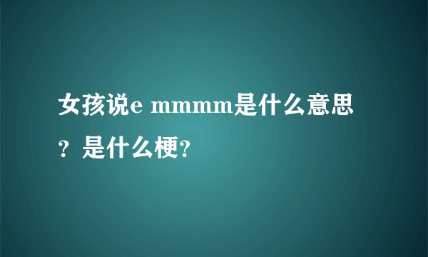 女孩说e mmmm是什么意思？是什么梗？