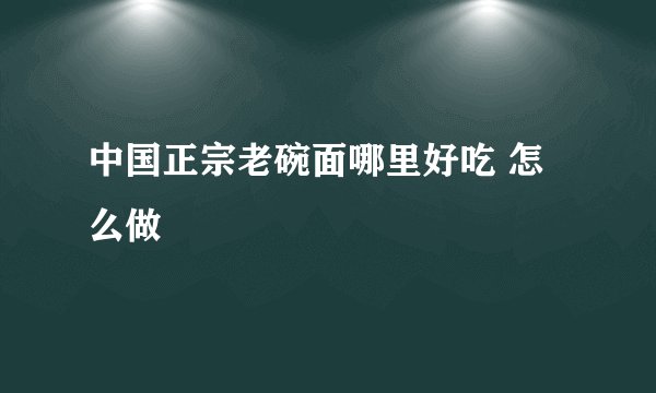 中国正宗老碗面哪里好吃 怎么做
