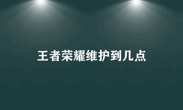 王者荣耀维护到几点