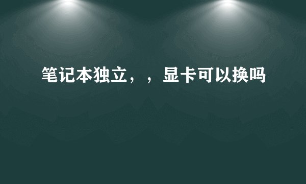 笔记本独立，，显卡可以换吗