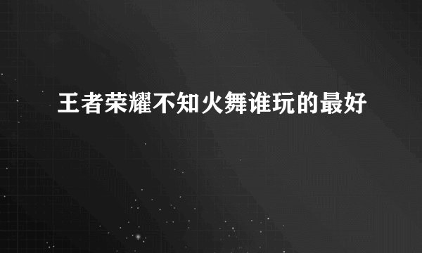 王者荣耀不知火舞谁玩的最好