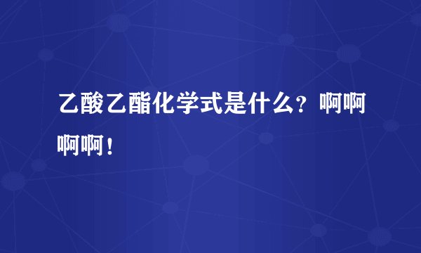 乙酸乙酯化学式是什么？啊啊啊啊！