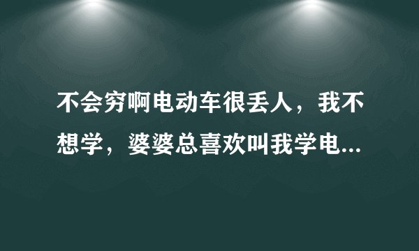 不会穷啊电动车很丢人，我不想学，婆婆总喜欢叫我学电动车，她自己啥也不会，老喜欢和外人说我不会骑，