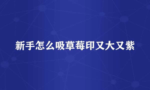 新手怎么吸草莓印又大又紫