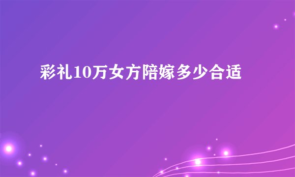 彩礼10万女方陪嫁多少合适