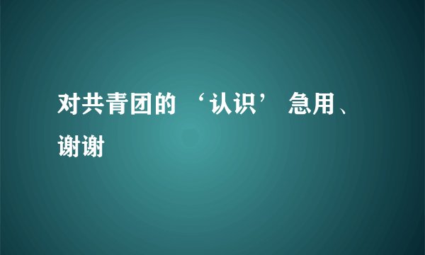 对共青团的 ‘认识’ 急用、谢谢