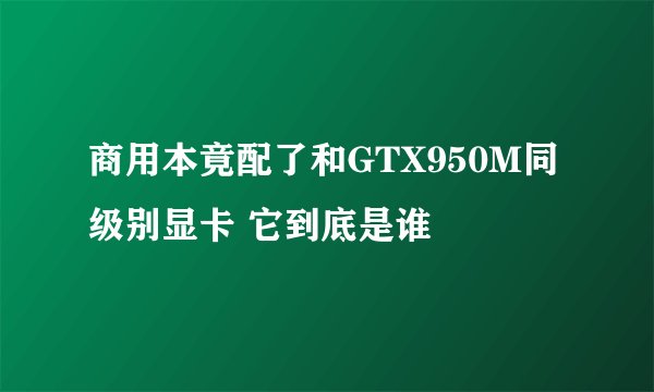 商用本竟配了和GTX950M同级别显卡 它到底是谁