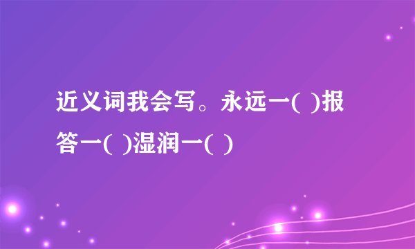 近义词我会写。永远一( )报答一( )湿润一( )
