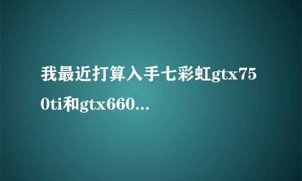 我最近打算入手七彩虹gtx750ti和gtx660但是那个好一点？