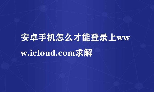 安卓手机怎么才能登录上www.icloud.com求解
