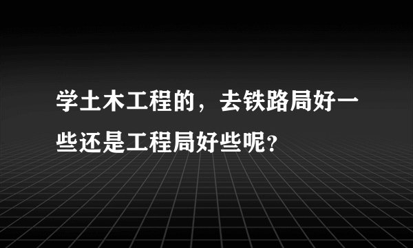 学土木工程的，去铁路局好一些还是工程局好些呢？