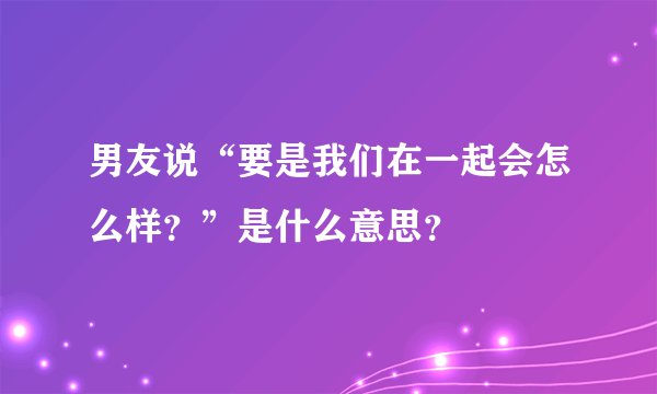 男友说“要是我们在一起会怎么样？”是什么意思？