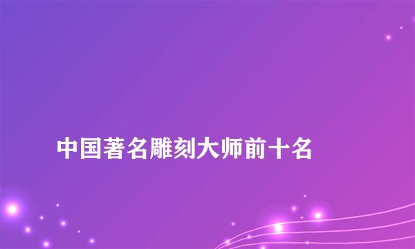 
中国著名雕刻大师前十名

