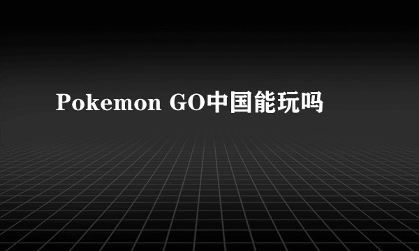 Pokemon GO中国能玩吗