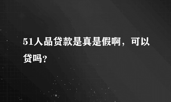 51人品贷款是真是假啊，可以贷吗？
