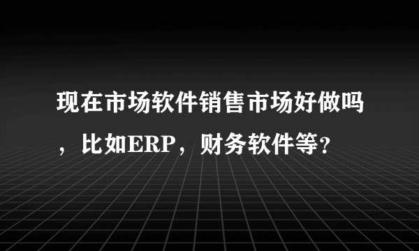 现在市场软件销售市场好做吗，比如ERP，财务软件等？