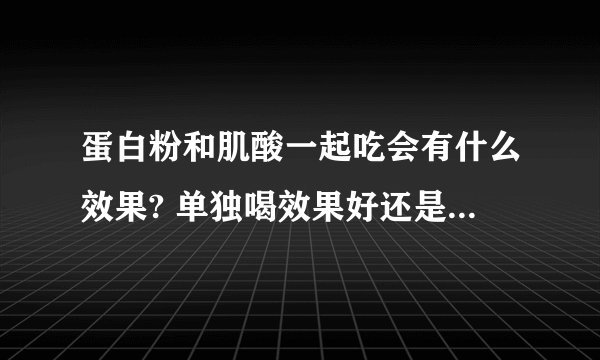 蛋白粉和肌酸一起吃会有什么效果? 单独喝效果好还是混在一起喝效果好？ 说仔点。。