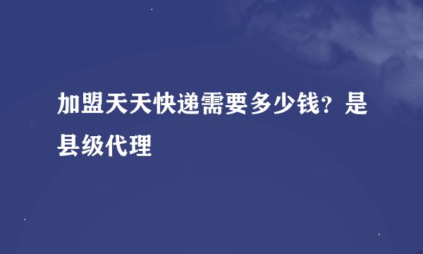 加盟天天快递需要多少钱？是县级代理