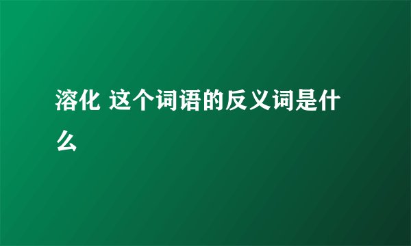 溶化 这个词语的反义词是什么