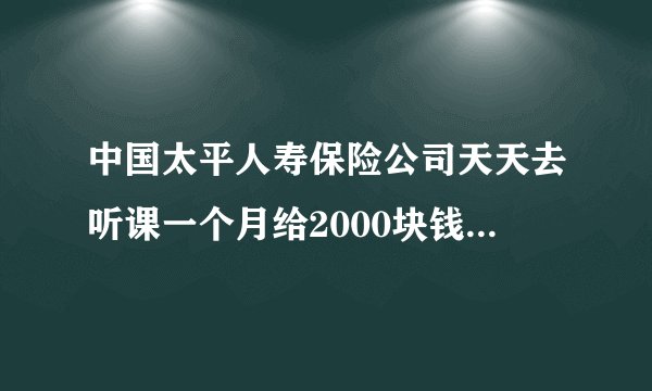 中国太平人寿保险公司天天去听课一个月给2000块钱还得办入职是真的吗？