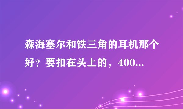 森海塞尔和铁三角的耳机那个好？要扣在头上的，400左右的那些好？主听...