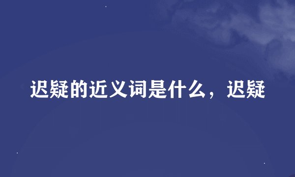 迟疑的近义词是什么,迟疑
