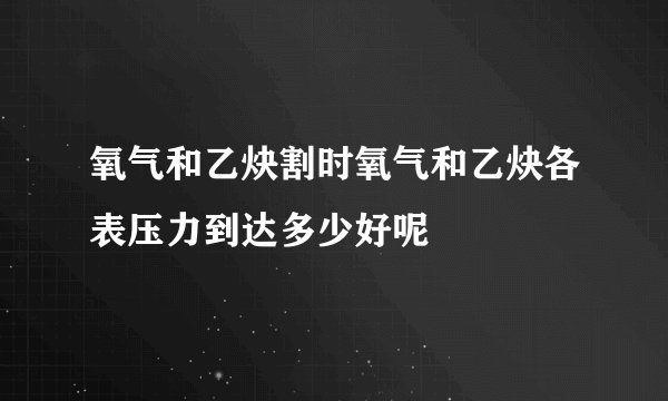 氧气和乙炔割时氧气和乙炔各表压力到达多少好呢