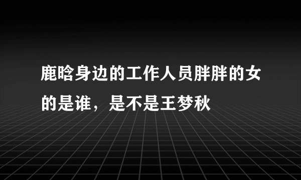 鹿晗身边的工作人员胖胖的女的是谁，是不是王梦秋