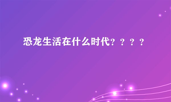 恐龙生活在什么时代？？？？