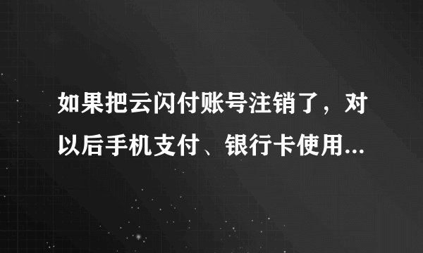 如果把云闪付账号注销了，对以后手机支付、银行卡使用会有影响吗？
