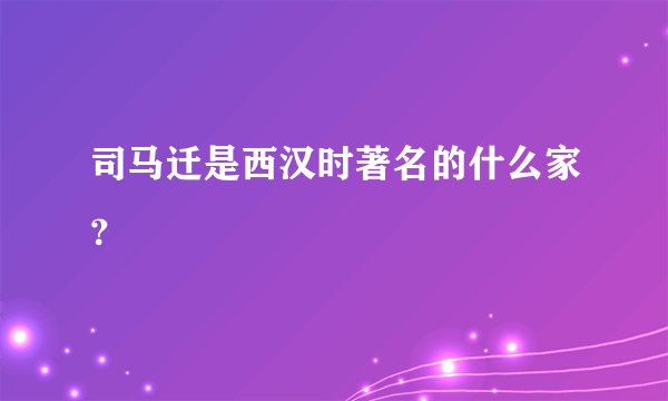 司马迁是西汉时著名的什么家？