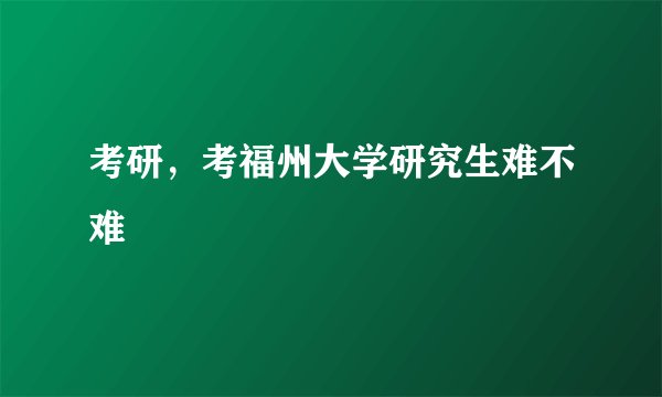 考研，考福州大学研究生难不难