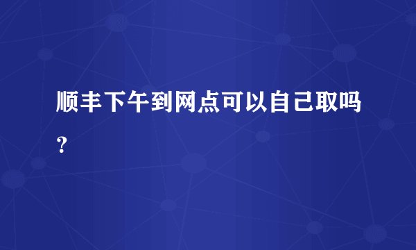 顺丰下午到网点可以自己取吗？