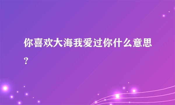 你喜欢大海我爱过你什么意思？