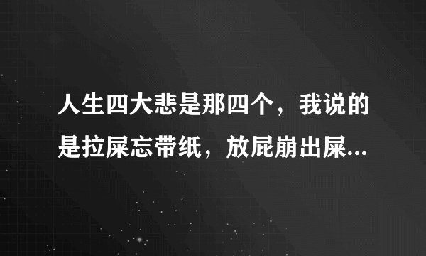 人生四大悲是那四个,我说的是拉屎忘带纸,放屁崩出屎的那四个。。。