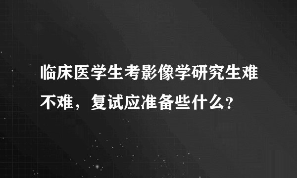 临床医学生考影像学研究生难不难，复试应准备些什么？
