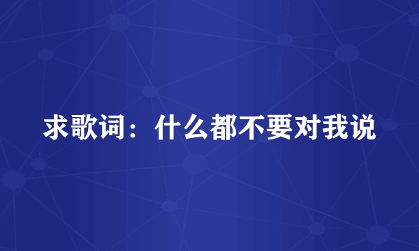 求歌词：什么都不要对我说