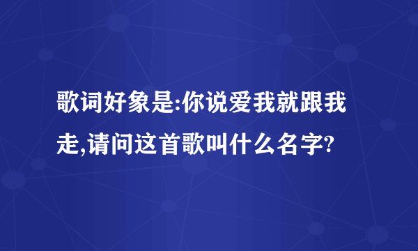 歌词好象是:你说爱我就跟我走,请问这首歌叫什么名字?