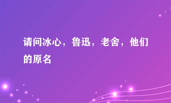 请问冰心，鲁迅，老舍，他们的原名
