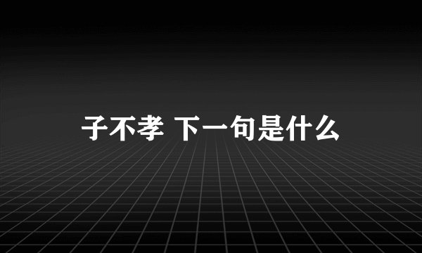 子不孝 下一句是什么