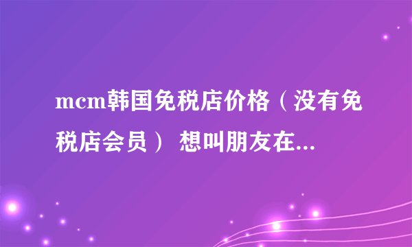 mcm韩国免税店价格（没有免税店会员） 想叫朋友在韩国免税店帮我买这几款在免税店卖多少美金或韩元