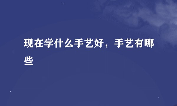 现在学什么手艺好,手艺有哪些