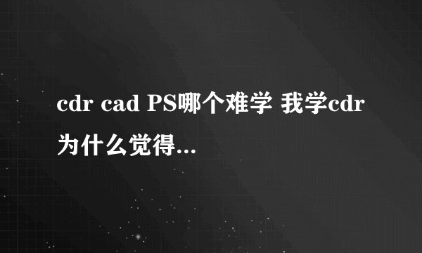 cdr cad PS哪个难学 我学cdr为什么觉得比CAD难很多？