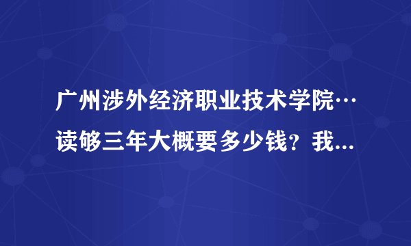 广州涉外经济职业技术学院…读够三年大概要多少钱？我报了这所学校…还想了解一下学院的详情。谢谢