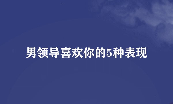 男领导喜欢你的5种表现