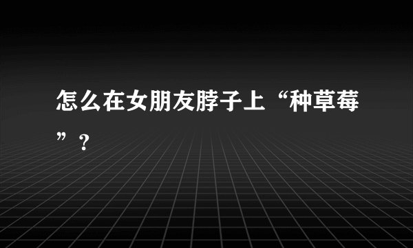 怎么在女朋友脖子上“种草莓”?